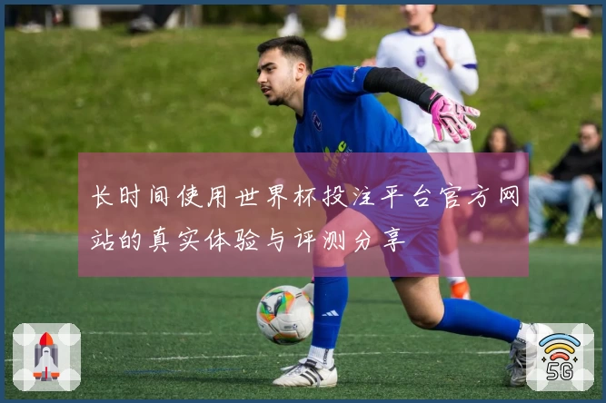 长时间使用世界杯投注平台官方网站的真实体验与评测分享